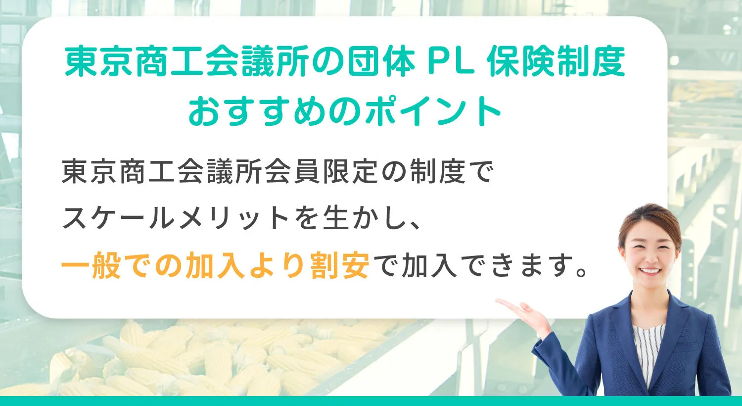 東京商工会議所の団体 PL保険制度 おすすめのポイント 東京商工会議所会員限定の制度でスケールメリットを生かし、一般での加入より割安で加入できます。